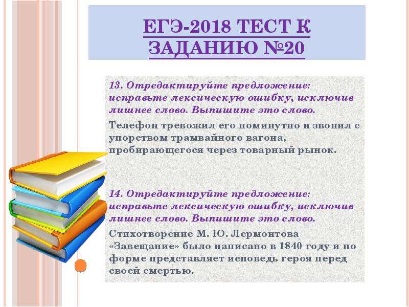 


ЕГЭ-2018 ТЕСТ к заданию №20
13. Отредактируйте предложение: исправьте лексическую ошибку, исключив лишнее слово. Выпишите это слово.
Телефон тревожил его поминутно и звонил с упорством трамвайного вагона, пробирающегося через товарный рынок.


14. Отредактируйте предложение: исправьте лексическую ошибку, исключив лишнее слово. Выпишите это слово.
Стихотворение М. Ю. Лермонтова «Завещание» было написано в 1840 году и по форме представляет исповедь героя перед своей смертью.
