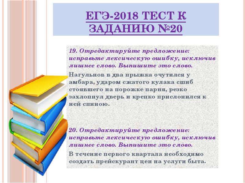 


ЕГЭ-2018 ТЕСТ к заданию №20
19. Отредактируйте предложение: исправьте лексическую ошибку, исключив лишнее слово. Выпишите это слово.
Нагульнов в два прыжка очутился у амбара, ударом сжатого кулака сшиб стоявшего на порожке парня, резко захлопнул дверь и крепко прислонился к ней спиною.


20. Отредактируйте предложение: исправьте лексическую ошибку, исключив лишнее слово. Выпишите это слово.
В течение первого квартала необходимо создать прейскурант цен на услуги быта.


