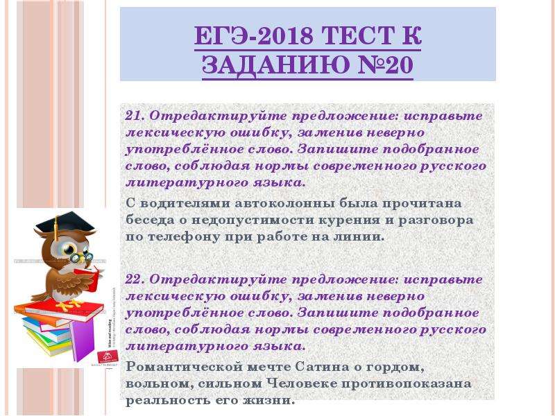 


ЕГЭ-2018 ТЕСТ к заданию №20
21. Отредактируйте предложение: исправьте лексическую ошибку, заменив неверно употреблённое слово. Запишите подобранное слово, соблюдая нормы современного русского литературного языка.
С водителями автоколонны была прочитана беседа о недопустимости курения и разговора по телефону при работе на линии.
22. Отредактируйте предложение: исправьте лексическую ошибку, заменив неверно употреблённое слово. Запишите подобранное слово, соблюдая нормы современного русского литературного языка.
Романтической мечте Сатина о гордом, вольном, сильном Человеке противопоказана реальность его жизни.

