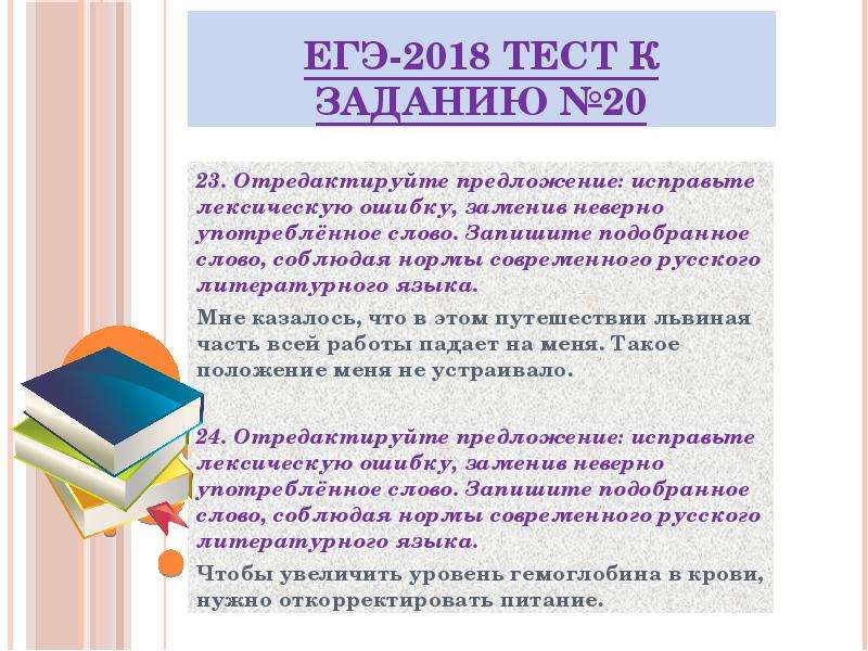 


ЕГЭ-2018 ТЕСТ к заданию №20
23. Отредактируйте предложение: исправьте лексическую ошибку, заменив неверно употреблённое слово. Запишите подобранное слово, соблюдая нормы современного русского литературного языка.
Мне казалось, что в этом путешествии львиная часть всей работы падает на меня. Такое положение меня не устраивало.
24. Отредактируйте предложение: исправьте лексическую ошибку, заменив неверно употреблённое слово. Запишите подобранное слово, соблюдая нормы современного русского литературного языка.
Чтобы увеличить уровень гемоглобина в крови, нужно откорректировать питание.

