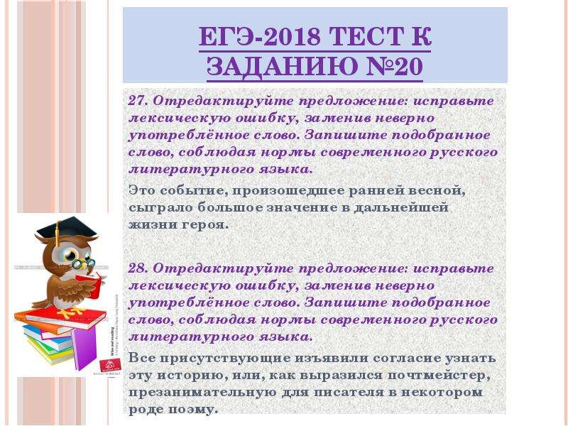 


ЕГЭ-2018 ТЕСТ к заданию №20
27. Отредактируйте предложение: исправьте лексическую ошибку, заменив неверно употреблённое слово. Запишите подобранное слово, соблюдая нормы современного русского литературного языка.
Это событие, произошедшее ранней весной, сыграло большое значение в дальнейшей жизни героя.
28. Отредактируйте предложение: исправьте лексическую ошибку, заменив неверно употреблённое слово. Запишите подобранное слово, соблюдая нормы современного русского литературного языка.
Все присутствующие изъявили согласие узнать эту историю, или, как выразился почтмейстер, презанимательную для писателя в некотором роде поэму.


