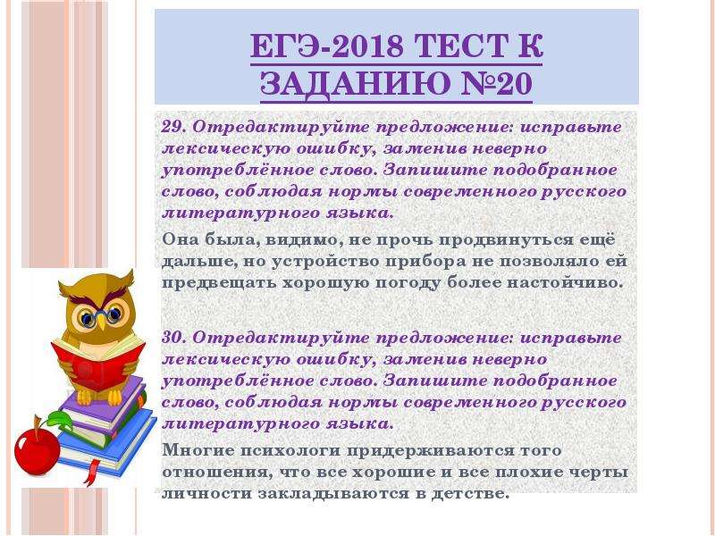 


ЕГЭ-2018 ТЕСТ к заданию №20
29. Отредактируйте предложение: исправьте лексическую ошибку, заменив неверно употреблённое слово. Запишите подобранное слово, соблюдая нормы современного русского литературного языка.
Она была, видимо, не прочь продвинуться ещё дальше, но устройство прибора не позволяло ей предвещать хорошую погоду более настойчиво.

30. Отредактируйте предложение: исправьте лексическую ошибку, заменив неверно употреблённое слово. Запишите подобранное слово, соблюдая нормы современного русского литературного языка.
Многие психологи придерживаются того отношения, что все хорошие и все плохие черты личности закладываются в детстве.

