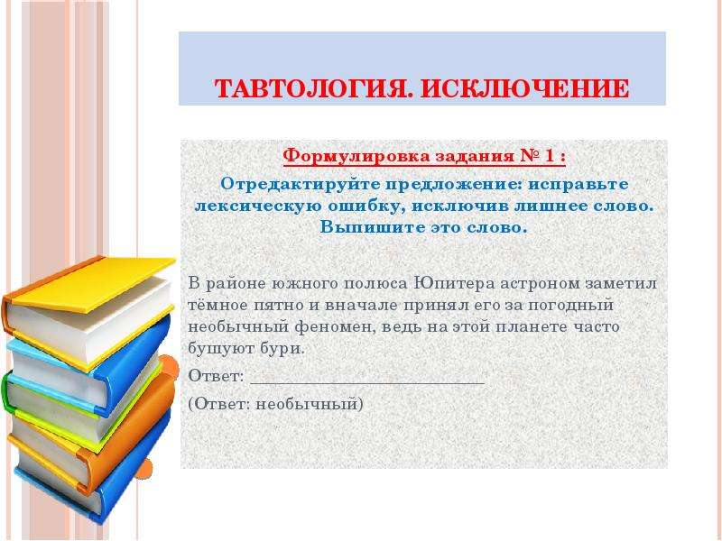 


Тавтология. Исключение
Формулировка задания № 1 :
Отредактируйте предложение: исправьте лексическую ошибку, исключив лишнее слово. Выпишите это слово.

В районе южного полюса Юпитера астроном заметил тёмное пятно и вначале принял его за погодный необычный феномен, ведь на этой планете часто бушуют бури.
Ответ: __________________________
(Ответ: необычный)

