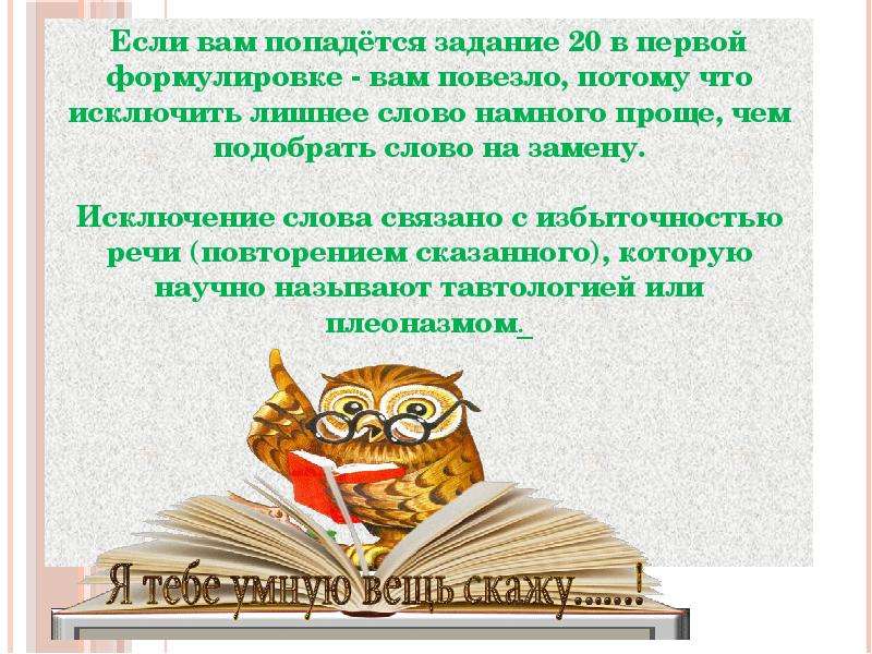 



Если вам попадётся задание 20 в первой формулировке - вам повезло, потому что исключить лишнее слово намного проще, чем подобрать слово на замену.

Исключение слова связано с избыточностью речи (повторением сказанного), которую научно называют тавтологией или плеоназмом. 
