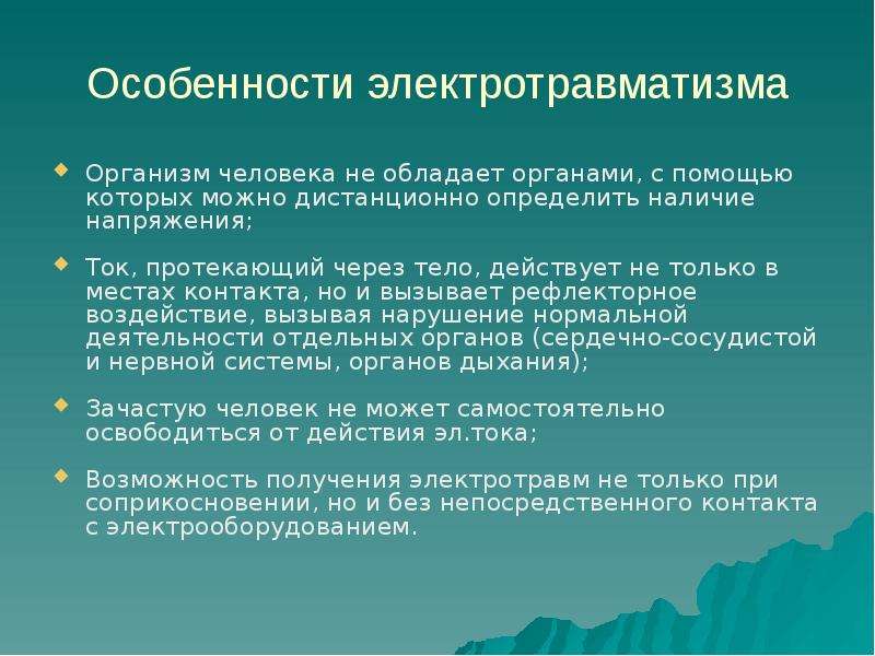 


Особенности электротравматизма
Организм человека не обладает органами, с помощью которых можно дистанционно определить наличие напряжения;
Ток, протекающий через тело, действует не только в местах контакта, но и вызывает рефлекторное воздействие, вызывая нарушение нормальной деятельности отдельных органов (сердечно-сосудистой и нервной системы, органов дыхания);
Зачастую человек не может самостоятельно освободиться от действия эл.тока;
Возможность получения электротравм не только при соприкосновении, но и без непосредственного контакта с электрооборудованием.
