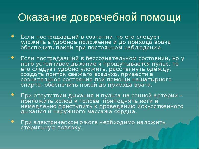 


Оказание доврачебной помощи
Если пострадавший в сознании, то его следует уложить в удобное положение и до прихода врача обеспечить покой при постоянном наблюдении.
Если пострадавший в бессознательном состоянии, но у него устойчивое дыхание и прощупывается пульс, то его следует удобно уложить, расстегнуть одежду, создать приток свежего воздуха, привести в сознательное состояние при помощи нашатырного спирта, обеспечить покой до приезда врача.
При отсутствии дыхания и пульса на сонной артерии – приложить холод к голове, приподнять ноги и немедленно приступить к проведению искусственного дыхания и наружного массажа сердца.
При электрическом ожоге необходимо наложить стерильную повязку. 
