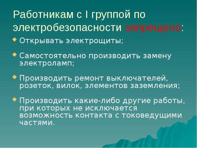 


Работникам с I группой по электробезопасности запрещено:
Открывать электрощиты;
Самостоятельно производить замену электроламп;
Производить ремонт выключателей, розеток, вилок, элементов заземления;
Производить какие-либо другие работы, при которых не исключается возможность контакта с токоведущими частями.
