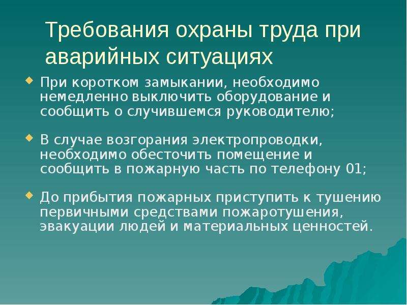 


Требования охраны труда при аварийных ситуациях
При коротком замыкании, необходимо немедленно выключить оборудование и сообщить о случившемся руководителю;
В случае возгорания электропроводки, необходимо обесточить помещение и сообщить в пожарную часть по телефону 01; 
До прибытия пожарных приступить к тушению первичными средствами пожаротушения, эвакуации людей и материальных ценностей.
