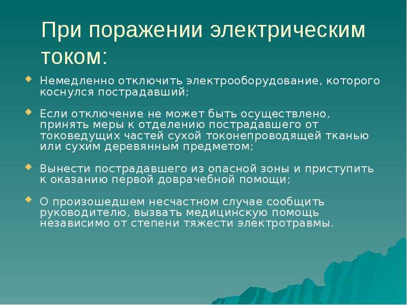 


При поражении электрическим током:
Немедленно отключить электрооборудование, которого коснулся пострадавший;
Если отключение не может быть осуществлено, принять меры к отделению пострадавшего от токоведущих частей сухой токонепроводящей тканью или сухим деревянным предметом;
Вынести пострадавшего из опасной зоны и приступить к оказанию первой доврачебной помощи;
О произошедшем несчастном случае сообщить руководителю, вызвать медицинскую помощь независимо от степени тяжести электротравмы.
