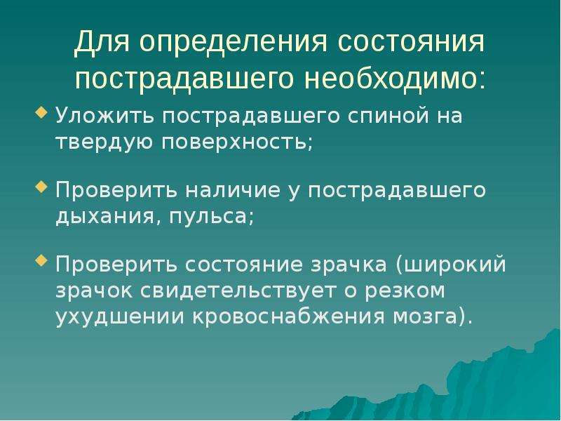 


Для определения состояния пострадавшего необходимо:
Уложить пострадавшего спиной на твердую поверхность;
Проверить наличие у пострадавшего дыхания, пульса;
Проверить состояние зрачка (широкий зрачок свидетельствует о резком ухудшении кровоснабжения мозга).
