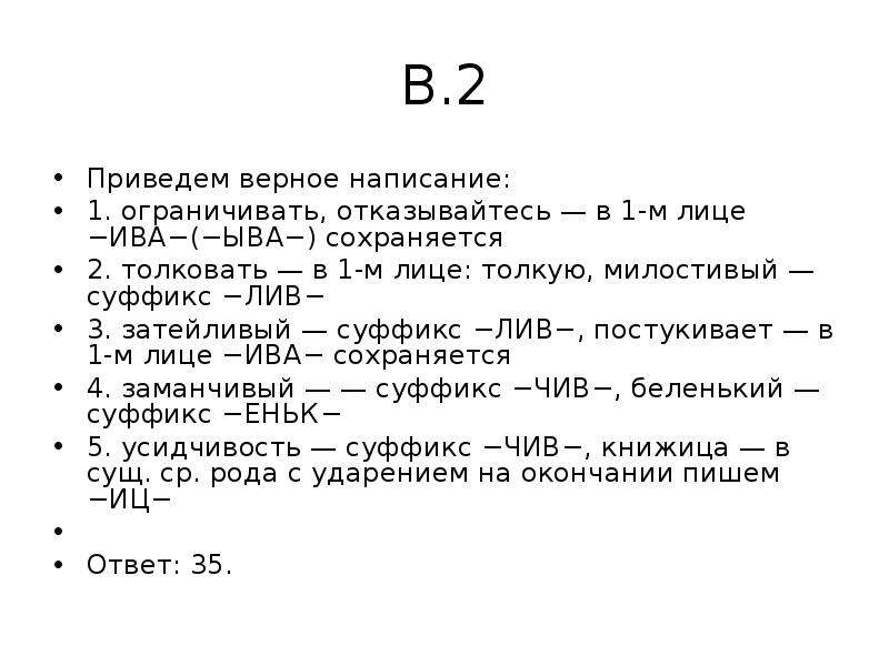 


В.2
Приведем верное написание:
1. ограничивать, отказывайтесь — в 1-м лице −ИВА−(−ЫВА−) сохраняется
2. толковать — в 1-м лице: толкую, милостивый — суффикс −ЛИВ−
3. затейливый — суффикс −ЛИВ−, постукивает — в 1-м лице −ИВА− сохраняется
4. заманчивый — — суффикс −ЧИВ−, беленький — суффикс −ЕНЬК−
5. усидчивость — суффикс −ЧИВ−, книжица — в сущ. ср. рода с ударением на окончании пишем −ИЦ−
 
Ответ: 35.
