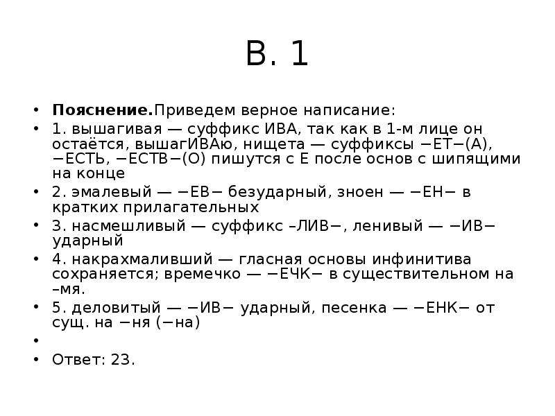 


В. 1
Пояснение.Приведем верное написание:
1. вышагивая — суффикс ИВА, так как в 1-м лице он остаётся, вышагИВАю, нищета — суффиксы −ЕТ−(А), −ЕСТЬ, −ЕСТВ−(О) пишутся с Е после основ с шипящими на конце
2. эмалевый — −ЕВ− безударный, зноен — −ЕН− в кратких прилагательных
3. насмешливый — суффикс –ЛИВ−, ленивый — −ИВ− ударный
4. накрахмаливший — гласная основы инфинитива сохраняется; времечко — −ЕЧК− в существительном на –мя.
5. деловитый — −ИВ− ударный, песенка — −ЕНК− от сущ. на −ня (−на)
 
Ответ: 23.
