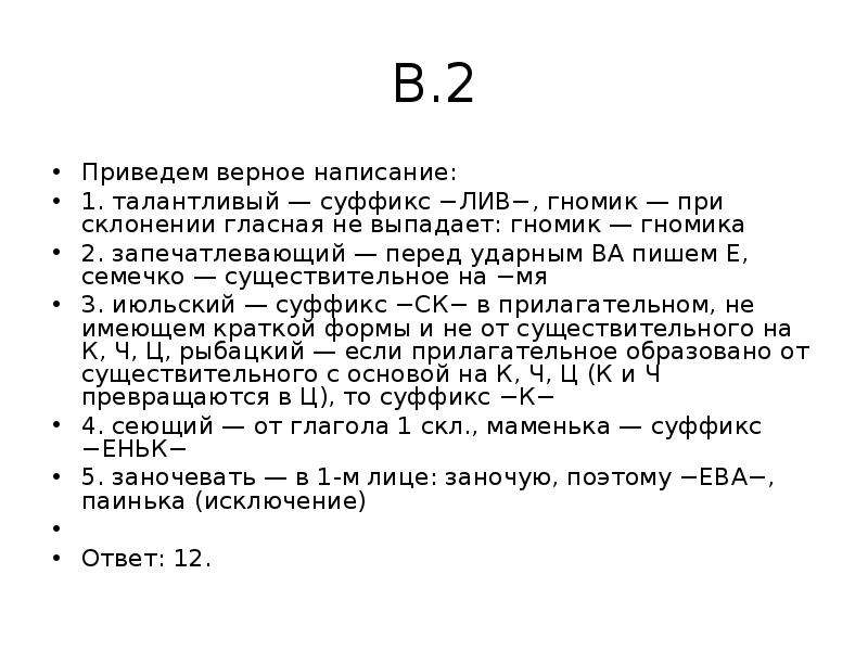 


В.2
Приведем верное написание:
1. талантливый — суффикс −ЛИВ−, гномик — при склонении гласная не выпадает: гномик — гномика
2. запечатлевающий — перед ударным ВА пишем Е, семечко — существительное на −мя
3. июльский — суффикс −СК− в прилагательном, не имеющем краткой формы и не от существительного на К, Ч, Ц, рыбацкий — если прилагательное образовано от существительного с основой на К, Ч, Ц (К и Ч превращаются в Ц), то суффикс −К−
4. сеющий — от глагола 1 скл., маменька — суффикс −ЕНЬК−
5. заночевать — в 1-м лице: заночую, поэтому −ЕВА−, паинька (исключение)
 
Ответ: 12.
