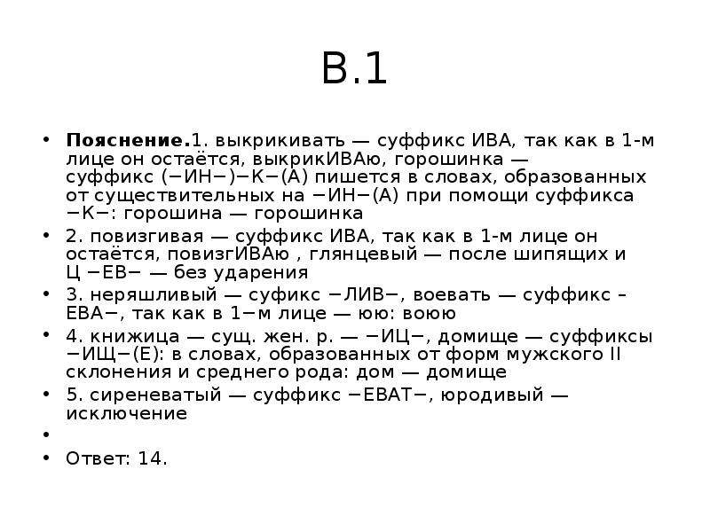 


В.1
Пояснение.1. выкрикивать — суффикс ИВА, так как в 1-м лице он остаётся, выкрикИВАю, горошинка — суффикс (−ИН−)−К−(А) пишется в словах, образованных от существительных на −ИН−(А) при помощи суффикса −К−: горошина — горошинка
2. повизгивая — суффикс ИВА, так как в 1-м лице он остаётся, повизгИВАю , глянцевый — после шипящих и Ц −ЕВ− — без ударения
3. неряшливый — суфикс −ЛИВ−, воевать — суффикс –ЕВА−, так как в 1−м лице — юю: воюю
4. книжица — сущ. жен. р. — −ИЦ−, домище — суффиксы −ИЩ−(Е): в словах, образованных от форм мужского II склонения и среднего рода: дом — домище
5. сиреневатый — суффикс −ЕВАТ−, юродивый — исключение
 
Ответ: 14.
