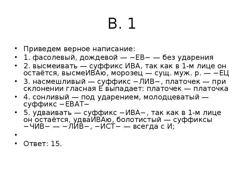 


В. 1
Приведем верное написание:
1. фасолевый, дождевой — −ЕВ− — без ударения
2. высмеивать — суффикс ИВА, так как в 1-м лице он остаётся, высмеИВАю, морозец — сущ. муж. р. — −ЕЦ
3. насмешливый — суффикс −ЛИВ−, платочек — при склонении гласная Е выпадает: платочек — платочка
4. сонливый — под ударением, молодцеватый — суффикс −ЕВАТ−
5. удваивать — суффикс −ИВА−, так как в 1-м лице он остаётся, удваИВАю, болотистый — суффиксы −ЧИВ− — −ЛИВ−, −ИСТ− — всегда с И;
 
Ответ: 15.
