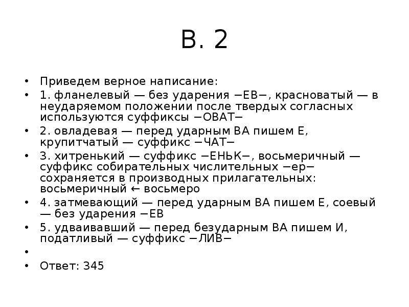 


В. 2
Приведем верное написание:
1. фланелевый — без ударения −ЕВ−, красноватый — в неударяемом положении после твердых согласных используются суффиксы −ОВАТ−
2. овладевая — перед ударным ВА пишем Е, крупитчатый — суффикс −ЧАТ−
3. хитренький — суффикс −ЕНЬК−, восьмеричный — суффикс собирательных числительных −ер− сохраняется в производных прилагательных: восьмеричный ← восьмеро
4. затмевающий — перед ударным ВА пишем Е, соевый — без ударения −ЕВ
5. удваивавший — перед безударным ВА пишем И, податливый — суффикс −ЛИВ−
 
Ответ: 345
