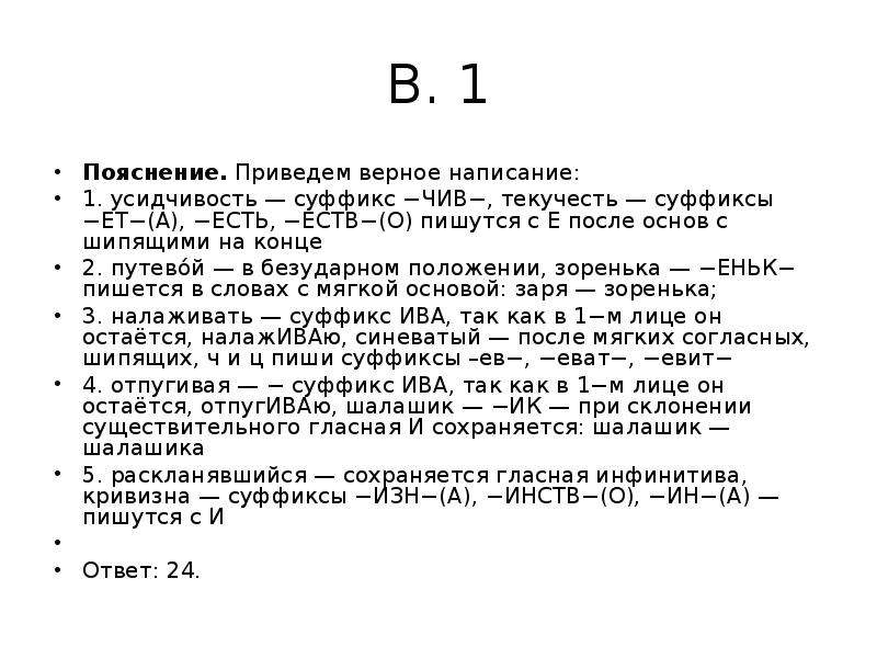 


В. 1
Пояснение. Приведем верное написание:
1. усидчивость — суффикс −ЧИВ−, текучесть — суффиксы −ЕТ−(А), −ЕСТЬ, −ЕСТВ−(О) пишутся с Е после основ с шипящими на конце
2. путево́й — в безударном положении, зоренька — −ЕНЬК− пишется в словах с мягкой основой: заря — зоренька;
3. налаживать — суффикс ИВА, так как в 1−м лице он остаётся, налажИВАю, синеватый — после мягких согласных, шипящих, ч и ц пиши суффиксы –ев−, −еват−, −евит−
4. отпугивая — − суффикс ИВА, так как в 1−м лице он остаётся, отпугИВАю, шалашик — −ИК — при склонении существительного гласная И сохраняется: шалашик — шалашика
5. раскланявшийся — сохраняется гласная инфинитива, кривизна — суффиксы −ИЗН−(А), −ИНСТВ−(О), −ИН−(А) — пишутся с И
 
Ответ: 24.
