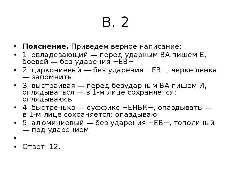 


В. 2
Пояснение. Приведем верное написание:
1. овладевающий — перед ударным ВА пишем Е, боевой — без ударения −ЕВ−
2. циркониевый — без ударения −ЕВ−, черкешенка — запомнить!
3. выстраивая — перед безударным ВА пишем И, оглядываться — в 1-м лице сохраняется: оглядываюсь
4. быстренько — суффикс −ЕНЬК−, опаздывать — в 1-м лице сохраняется: опаздываю
5. алюминиевый — без ударения −ЕВ−, тополиный — под ударением
 
Ответ: 12.
