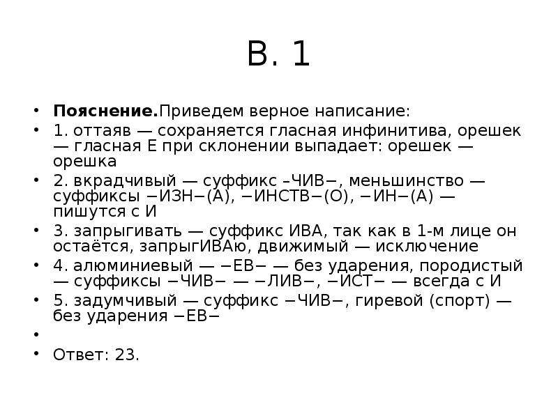 


В. 1
Пояснение.Приведем верное написание:
1. оттаяв — сохраняется гласная инфинитива, орешек — гласная Е при склонении выпадает: орешек — орешка
2. вкрадчивый — суффикс –ЧИВ−, меньшинство — суффиксы −ИЗН−(А), −ИНСТВ−(О), −ИН−(А) — пишутся с И
3. запрыгивать — суффикс ИВА, так как в 1-м лице он остаётся, запрыгИВАю, движимый — исключение
4. алюминиевый — −ЕВ− — без ударения, породистый — суффиксы −ЧИВ− — −ЛИВ−, −ИСТ− — всегда с И
5. задумчивый — суффикс −ЧИВ−, гиревой (спорт) — без ударения −ЕВ−
 
Ответ: 23.
