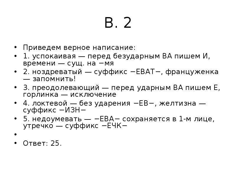 


В. 2
Приведем верное написание:
1. успокаивая — перед безударным ВА пишем И, времени — сущ. на −мя
2. ноздреватый — суффикс −ЕВАТ−, француженка — запомнить!
3. преодолевающий — перед ударным ВА пишем Е, горлинка — исключение
4. локтевой — без ударения −ЕВ−, желтизна — суффикс −ИЗН−
5. недоумевать — −ЕВА− сохраняется в 1-м лице, утречко — суффикс −ЕЧК−
 
Ответ: 25.
