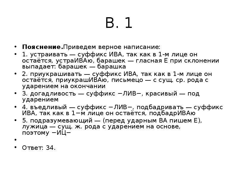 


В. 1
Пояснение.Приведем верное написание:
1. устраивать — суффикс ИВА, так как в 1-м лице он остаётся, устраИВАю, барашек — гласная Е при склонении выпадает: барашек — барашка
2. приукрашивать — суффикс ИВА, так как в 1-м лице он остаётся, приукрашИВАю, письмецо — с сущ. ср. рода с ударением на окончании
3. догадливость — суффикс −ЛИВ−, красивый — под ударением
4. въедливый — суффикс −ЛИВ−, подбадривать — суффикс ИВА, так как в 1−м лице он остаётся, подбадрИВАю
5. подразумевающий — (перед ударным ВА пишем Е), лужица — сущ. ж. рода с ударением на основе, поэтому −ИЦ−
 
Ответ: 34.
