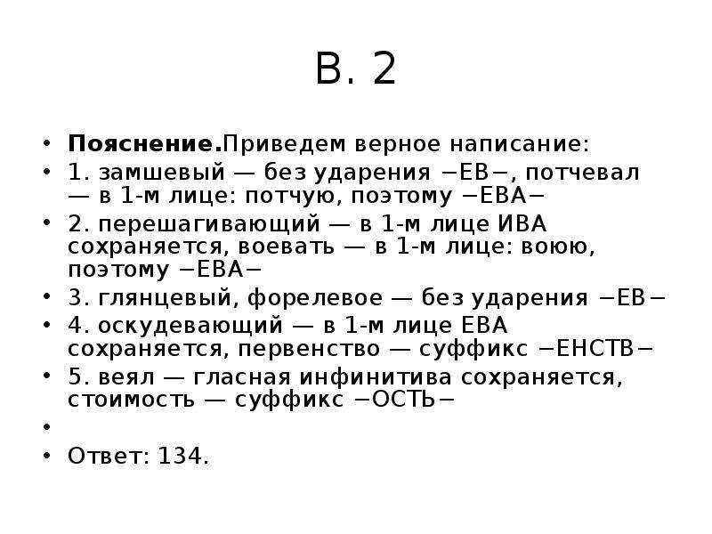 


В. 2
Пояснение.Приведем верное написание:
1. замшевый — без ударения −ЕВ−, потчевал — в 1-м лице: потчую, поэтому −ЕВА−
2. перешагивающий — в 1-м лице ИВА сохраняется, воевать — в 1-м лице: воюю, поэтому −ЕВА−
3. глянцевый, форелевое — без ударения −ЕВ−
4. оскудевающий — в 1-м лице ЕВА сохраняется, первенство — суффикс −ЕНСТВ−
5. веял — гласная инфинитива сохраняется, стоимость — суффикс −ОСТЬ−
 
Ответ: 134.
