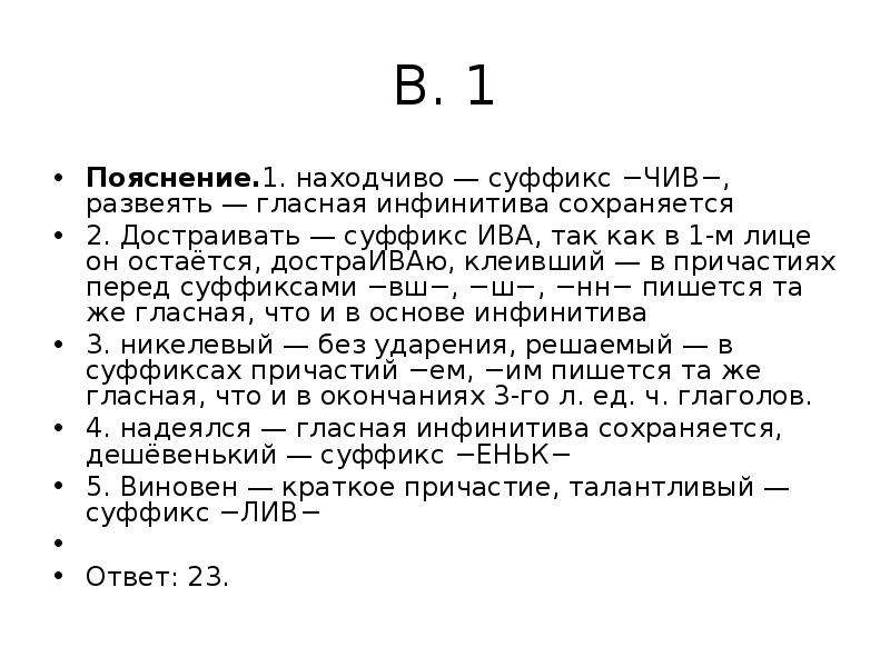 


В. 1
Пояснение.1. находчиво — суффикс −ЧИВ−, развеять — гласная инфинитива сохраняется
2. Достраивать — суффикс ИВА, так как в 1-м лице он остаётся, достраИВАю, клеивший — в причастиях перед суффиксами −вш−, −ш−, −нн− пишется та же гласная, что и в основе инфинитива
3. никелевый — без ударения, решаемый — в суффиксах причастий −ем, −им пишется та же гласная, что и в окончаниях 3-го л. ед. ч. глаголов.
4. надеялся — гласная инфинитива сохраняется, дешёвенький — суффикс −ЕНЬК−
5. Виновен — краткое причастие, талантливый — суффикс −ЛИВ−
 
Ответ: 23.
