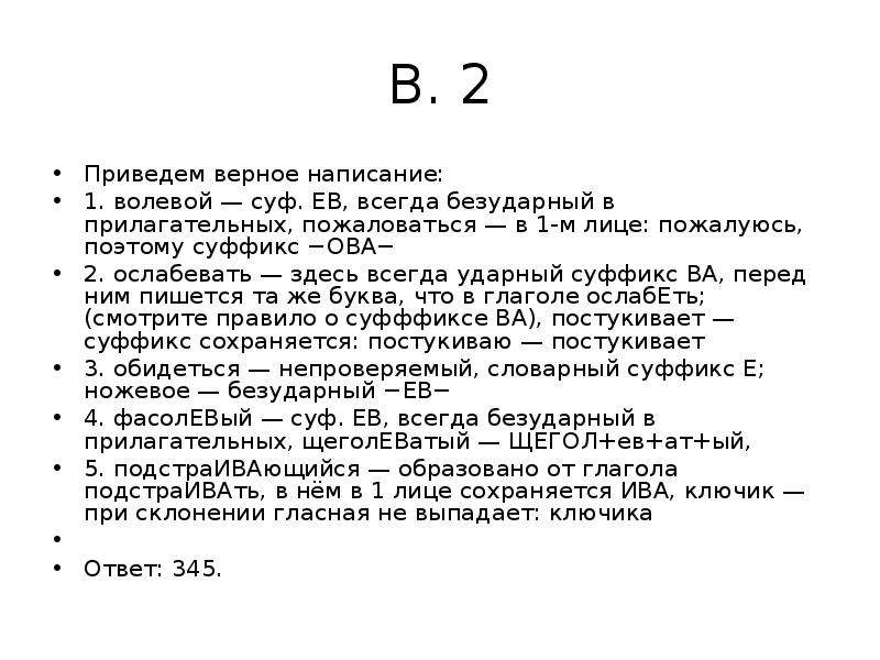 


В. 2
Приведем верное написание:
1. волевой — суф. ЕВ, всегда безударный в прилагательных, пожаловаться — в 1-м лице: пожалуюсь, поэтому суффикс −ОВА−
2. ослабевать — здесь всегда ударный суффикс ВА, перед ним пишется та же буква, что в глаголе ослабЕть; (смотрите правило о суфффиксе ВА), постукивает — суффикс сохраняется: постукиваю — постукивает
3. обидеться — непроверяемый, словарный суффикс Е; ножевое — безударный −ЕВ−
4. фасолЕВый — суф. ЕВ, всегда безударный в прилагательных, щеголЕВатый — ЩЕГОЛ+ев+ат+ый,
5. подстраИВАющийся — образовано от глагола подстраИВАть, в нём в 1 лице сохраняется ИВА, ключик — при склонении гласная не выпадает: ключика
 
Ответ: 345.
