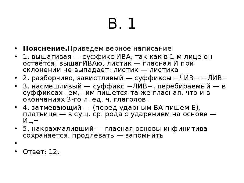 


В. 1
Пояснение.Приведем верное написание:
1. вышагивая — суффикс ИВА, так как в 1-м лице он остаётся, вышагИВАю, листик — гласная И при склонении не выпадает: листик — листика
2. разборчиво, завистливый — суффиксы −ЧИВ− −ЛИВ−
3. насмешливый — суффикс −ЛИВ−, перебираемый — в суффиксах –ем, –им пишется та же гласная, что и в окончаниях 3-го л. ед. ч. глаголов.
4. затмевающий — (перед ударным ВА пишем Е), платьице — в сущ. ср. рода с ударением на основе — ИЦ−
5. накрахмаливший — гласная основы инфинитива сохраняется, продлевать — запомнить
 
Ответ: 12.
