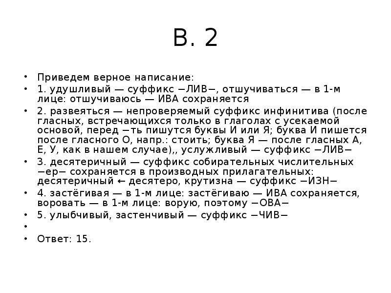 


В. 2
Приведем верное написание:
1. удушливый — суффикс −ЛИВ−, отшучиваться — в 1-м лице: отшучиваюсь — ИВА сохраняется
2. развеяться — непроверяемый суффикс инфинитива (после гласных, встречающихся только в глаголах с усекаемой основой, перед −ть пишутся буквы И или Я; буква И пишется после гласного О, напр.: стоить; буква Я — после гласных А, Е, У, как в нашем случае),, услужливый — суффикс −ЛИВ−
3. десятеричный — суффикс собирательных числительных −ер− сохраняется в производных прилагательных: десятеричный ← десятеро, крутизна — суффикс −ИЗН−
4. застёгивая — в 1-м лице: застёгиваю — ИВА сохраняется, воровать — в 1-м лице: ворую, поэтому −ОВА−
5. улыбчивый, застенчивый — суффикс −ЧИВ−
 
Ответ: 15.
