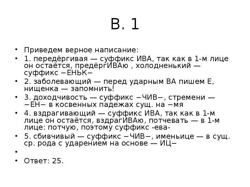 


В. 1
Приведем верное написание:
1. передёргивая — суффикс ИВА, так как в 1-м лице он остаётся, предёргИВАю , холодненький — суффикс −ЕНЬК−
2. заболевающий — перед ударным ВА пишем Е, нищенка — запомнить!
3. доходчивость — суффикс −ЧИВ−, стремени — −ЕН− в косвенных падежах сущ. на −мя
4. вздрагивающий — суффикс ИВА, так как в 1-м лице он остаётся, вздрагИВАю, потчевать — в 1-м лице: потчую, поэтому суффикс -ева-
5. сбивчивый — суффикс −ЧИВ−, именьице — в сущ. ср. рода с ударением на основе — ИЦ−
 
Ответ: 25.
