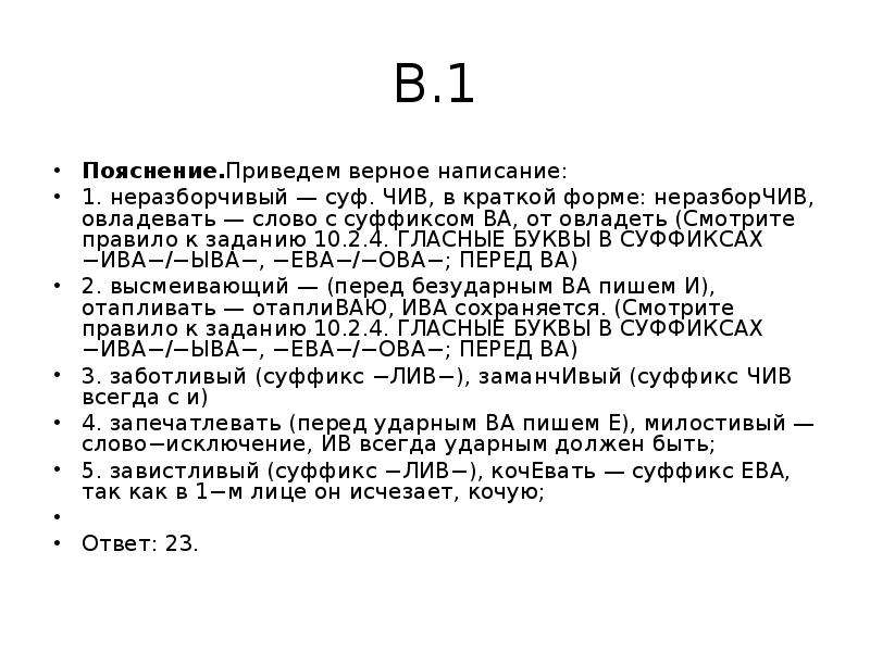 


В.1
Пояснение.Приведем верное написание:
1. неразборчивый — суф. ЧИВ, в краткой форме: неразборЧИВ, овладевать — слово с суффиксом ВА, от овладеть (Смотрите правило к заданию 10.2.4. ГЛАСНЫЕ БУКВЫ В СУФФИКСАХ −ИВА−/−ЫВА−, −ЕВА−/−ОВА−; ПЕРЕД ВА)
2. высмеивающий — (перед безударным ВА пишем И), отапливать — отаплиВАЮ, ИВА сохраняется. (Смотрите правило к заданию 10.2.4. ГЛАСНЫЕ БУКВЫ В СУФФИКСАХ −ИВА−/−ЫВА−, −ЕВА−/−ОВА−; ПЕРЕД ВА)
3. заботливый (суффикс −ЛИВ−), заманчИвый (суффикс ЧИВ всегда с и)
4. запечатлевать (перед ударным ВА пишем Е), милостивый — слово−исключение, ИВ всегда ударным должен быть;
5. завистливый (суффикс −ЛИВ−), кочЕвать — суффикс ЕВА, так как в 1−м лице он исчезает, кочую;
 
Ответ: 23.
