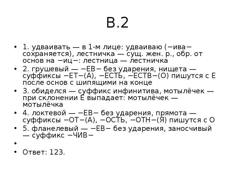 


В.2
1. удваивать — в 1-м лице: удваиваю (−ива− сохраняется), лестничка — сущ. жен. р., обр. от основ на −иц−: лестница — лестничка
2. грушевый — −ЕВ− без ударения, нищета — суффиксы −ЕТ−(А), −ЕСТЬ, −ЕСТВ−(О) пишутся с Е после основ с шипящими на конце
3. обиделся — суффикс инфинитива, мотылёчек — при склонении Е выпадает: мотылёчек — мотылёчка
4. локтевой — −ЕВ− без ударения, прямота — суффиксы −ОТ−(А), −ОСТЬ, −ОТН−(Я) пишутся с О
5. фланелевый — −ЕВ− без ударения, заносчивый — суффикс −ЧИВ−
 
Ответ: 123.
