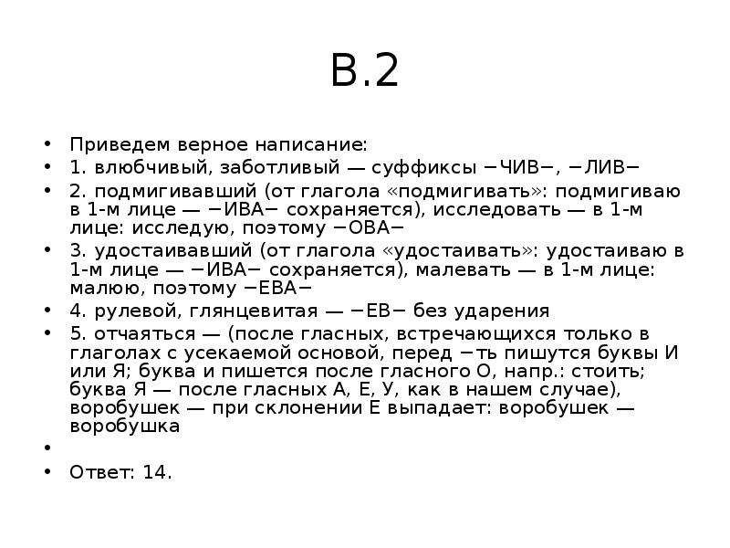 


В.2
Приведем верное написание:
1. влюбчивый, заботливый — суффиксы −ЧИВ−, −ЛИВ−
2. подмигивавший (от глагола «подмигивать»: подмигиваю в 1-м лице — −ИВА− сохраняется), исследовать — в 1-м лице: исследую, поэтому −ОВА−
3. удостаивавший (от глагола «удостаивать»: удостаиваю в 1-м лице — −ИВА− сохраняется), малевать — в 1-м лице: малюю, поэтому −ЕВА−
4. рулевой, глянцевитая — −ЕВ− без ударения
5. отчаяться — (после гласных, встречающихся только в глаголах с усекаемой основой, перед −ть пишутся буквы И или Я; буква и пишется после гласного О, напр.: стоить; буква Я — после гласных А, Е, У, как в нашем случае), воробушек — при склонении Е выпадает: воробушек — воробушка
 
Ответ: 14.
