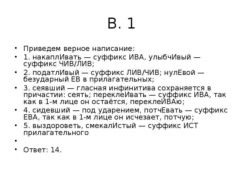 


В. 1
Приведем верное написание:
1. накаплИвать — суффикс ИВА, улыбчИвый — суффикс ЧИВ/ЛИВ;
2. податлИвый — суффикс ЛИВ/ЧИВ; нулЕвой — безударный ЕВ в прилагательных;
3. сеявший — гласная инфинитива сохраняется в причастии: сеять; переклеИвать — суффикс ИВА, так как в 1-м лице он остаётся, переклеИВАю;
4. сидевший — под ударением, потчЕвать — суффикс ЕВА, так как в 1-м лице он исчезает, потчую;
5. выздороветь, смекалИстый — суффикс ИСТ прилагательного
 
Ответ: 14.
