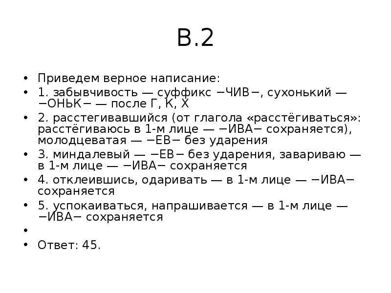 


В.2
Приведем верное написание:
1. забывчивость — суффикс −ЧИВ−, сухонький — −ОНЬК− — после Г, К, Х
2. расстегивавшийся (от глагола «расстёгиваться»: расстёгиваюсь в 1-м лице — −ИВА− сохраняется), молодцеватая — −ЕВ− без ударения
3. миндалевый — −ЕВ− без ударения, завариваю — в 1-м лице — −ИВА− сохраняется
4. отклеившись, одаривать — в 1-м лице — −ИВА− сохраняется
5. успокаиваться, напрашивается — в 1-м лице — −ИВА− сохраняется
 
Ответ: 45.
