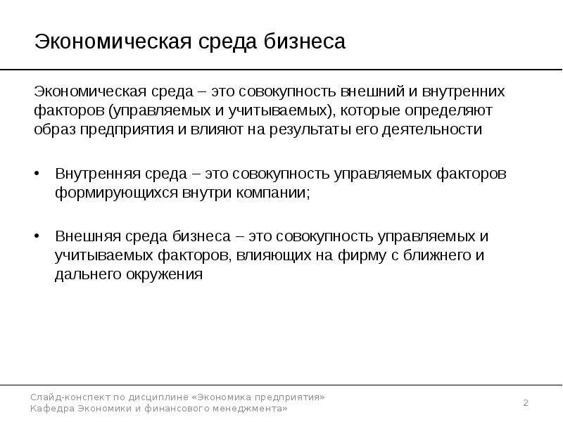 


Экономическая среда бизнеса
Экономическая среда – это совокупность внешний и внутренних факторов (управляемых и учитываемых), которые определяют образ предприятия и влияют на результаты его деятельности
Внутренняя среда – это совокупность управляемых факторов формирующихся внутри компании;
Внешняя среда бизнеса – это совокупность управляемых и учитываемых факторов, влияющих на фирму с ближнего и дальнего окружения
