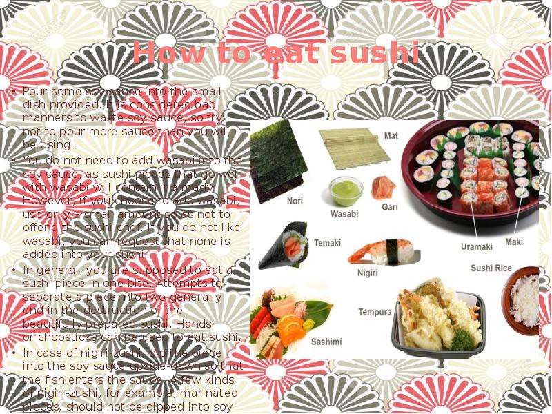 How to eat sushi Pour some soy sauce into the small dish provided. It is considered bad manners to w