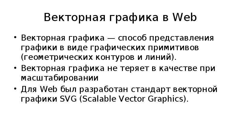 


Векторная графика в Web
Векторная графика — способ представления графики в виде графических примитивов (геометрических контуров и линий).
Векторная графика не теряет в качестве при масштабировании
Для Web был разработан стандарт векторной графики SVG (Scalable Vector Graphics).
