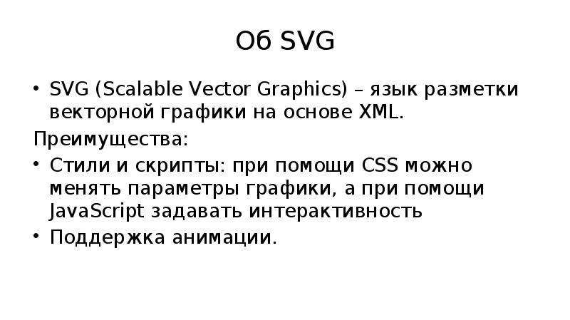 


Об SVG
SVG (Scalable Vector Graphics) – язык разметки векторной графики на основе XML.
Преимущества:
Стили и скрипты: при помощи CSS можно менять параметры графики, а при помощи JavaScript задавать интерактивность
Поддержка анимации.
