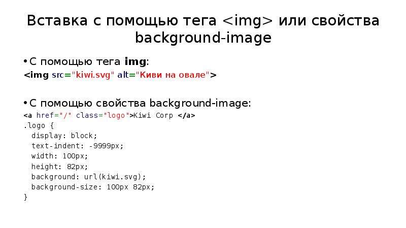 


Вставка с помощью тега <img> или свойства background-image
С помощью тега img:
<img src="kiwi.svg" alt="Киви на овале">
С помощью свойства background-image:
<a href="/" class="logo">Kiwi Corp </a>
.logo {
	display: block;
	text-indent: -9999px;
	width: 100px;
	height: 82px;
	background: url(kiwi.svg);
	background-size: 100px 82px;
}
