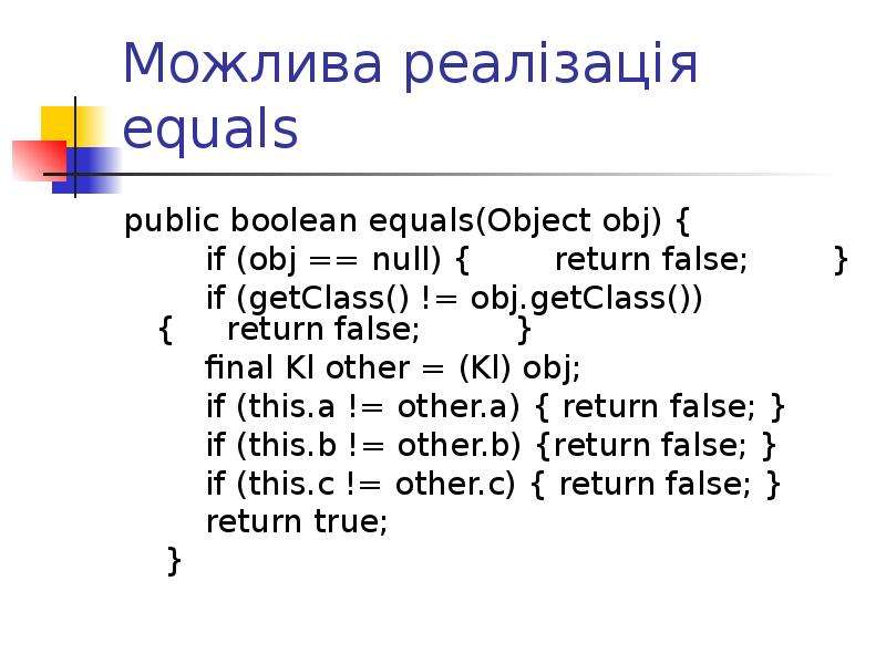 


Можлива реалізація equals
public boolean equals(Object obj) {
        if (obj == null) {        return false;        }
        if (getClass() != obj.getClass()) {     return false;         }
        final Kl other = (Kl) obj;
        if (this.a != other.a) { return false; }
        if (this.b != other.b) {return false; }
        if (this.c != other.c) { return false; }
        return true;
    }
