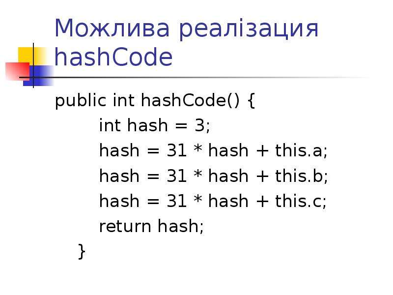 


Можлива реалізация hashCode
public int hashCode() {
        int hash = 3;
        hash = 31 * hash + this.a;
        hash = 31 * hash + this.b;
        hash = 31 * hash + this.c;
        return hash;
    }
