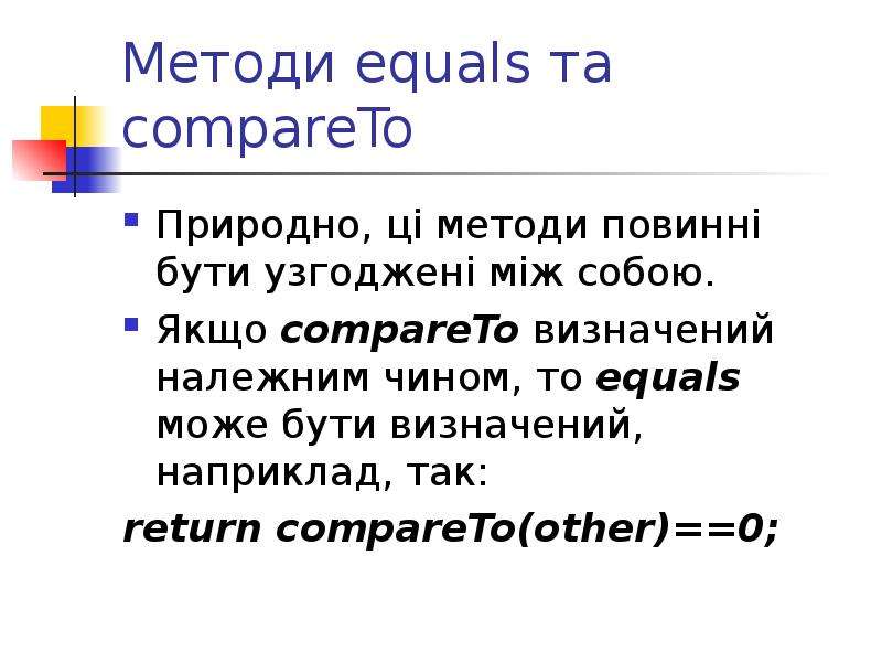 


Методи equals та compareTo
Природно, ці методи повинні бути узгоджені між собою.
Якщо compareTo визначений належним чином, то equals може бути визначений, наприклад, так:
return compareTo(other)==0;
