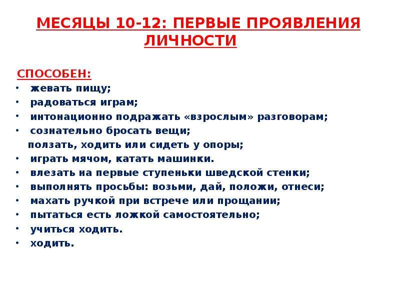   МЕСЯЦЫ 10-12: ПЕРВЫЕ ПРОЯВЛЕНИЯ ЛИЧНОСТИ
 МЕСЯЦЫ 10-12: ПЕРВЫЕ ПРОЯВЛЕНИЯ ЛИЧНОСТИ  Способен:
жевать пищу;
радоваться играм;
интонационно подражать «взрослым» разговорам;
сознательно бросать вещи;
 ползать, ходить или сидеть у опоры;
играть мячом, катать машинки.
влезать на первые ступеньки шведской стенки;
выполнять просьбы: возьми, дай, положи, отнеси;
махать ручкой при встрече или прощании;
пытаться есть ложкой самостоятельно;
учиться ходить.
ходить.
