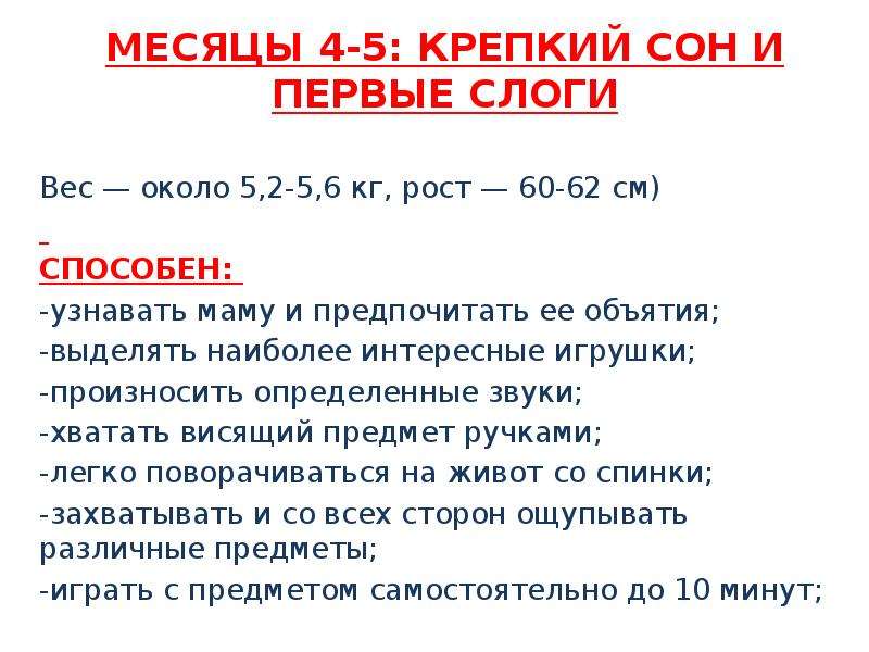   МЕСЯЦЫ 4-5: КРЕПКИЙ СОН И ПЕРВЫЕ СЛОГИ 
Вес — около 5,2-5,6 кг, рост — 60-62 см) 
способен: 
-узнавать маму и предпочитать ее объятия;
-выделять наиболее интересные игрушки;
-произносить определенные звуки;
-хватать висящий предмет ручками;
-легко поворачиваться на живот со спинки;
-захватывать и со всех сторон ощупывать различные предметы;
-играть с предметом самостоятельно до 10 минут;
