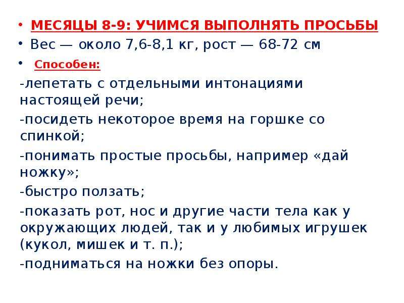   МЕСЯЦЫ 8-9: УЧИМСЯ ВЫПОЛНЯТЬ ПРОСЬБЫ
МЕСЯЦЫ 8-9: УЧИМСЯ ВЫПОЛНЯТЬ ПРОСЬБЫ
Вес — около 7,6-8,1 кг, рост — 68-72 см
 Способен:
-лепетать с отдельными интонациями настоящей речи;
-посидеть некоторое время на горшке со спинкой;
-понимать простые просьбы, например «дай ножку»;
-быстро ползать;
-показать рот, нос и другие части тела как у окружающих людей, так и у любимых игрушек (кукол, мишек и т. п.);
-подниматься на ножки без опоры.
