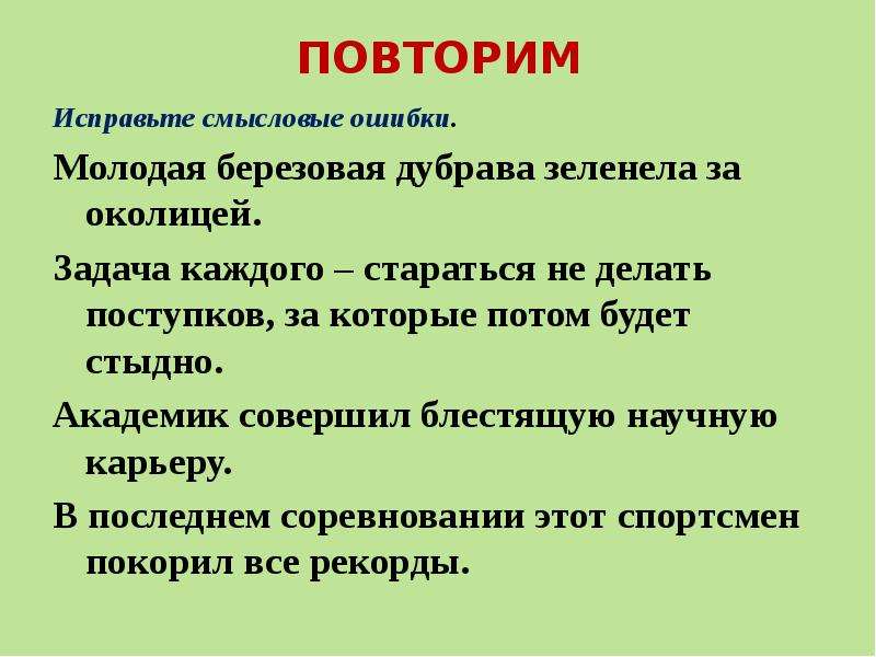 


ПОВТОРИМ
Исправьте смысловые ошибки.
Молодая березовая дубрава зеленела за околицей.
Задача каждого – стараться не делать поступков, за которые потом будет стыдно.
Академик совершил блестящую научную карьеру.
В последнем соревновании этот спортсмен покорил все рекорды.
