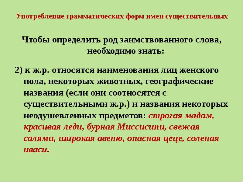 Употребление грамматических форм имен существительных Чтобы определить род заимствованного слова, необходимо знать: 2) к ж.р. относятся наименования лиц женского пола, некоторых животных, географические названия (если они соотносятся с существительными ж.р.) и названия некоторых неодушевленных предметов: строгая мадам, красивая леди, бурная Миссисипи, свежая салями, широкая авеню, опасная цеце, соленая иваси.