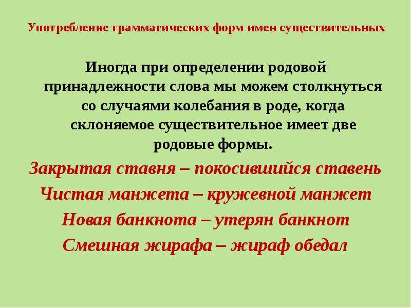 Употребление грамматических форм имен существительных Иногда при определении родовой принадлежности слова мы можем столкнуться со случаями колебания в роде, когда склоняемое существительное имеет две родовые формы. Закрытая ставня – покосившийся ставень Чистая манжета – кружевной манжет Новая банкнота – утерян банкнот Смешная жирафа – жираф обедал